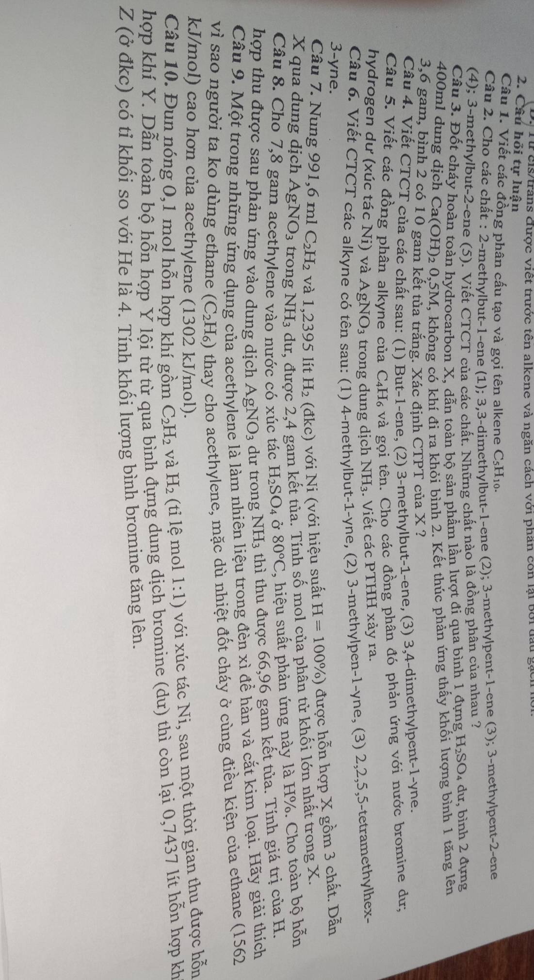 Từ cis/trans được viết trước tên alkene và ngăn cách với phần còn lại bởi đầu gạch
2. Câu hỏi tự luận
Câu 1. Viết các đồng phân cấu tạo và gọi tên alkene C5H₁0.
Câu 2. Cho các chất : 2-methylbut-1-ene (1); 3,3-dimethylbut-1-ene (2); 3-methylpent-1-ene (3); 3-methylpent-2-ene
(4); 3-methylbut-2-ene (5). Viết CTCT của các chất. Những chất nào là đồng phân của nhau ?
Câu 3. Đốt cháy hoàn toàn hydrocarbon X, dẫn toàn bộ sản phầm lần lượt đi qua bình 1 đựng H_2SO_4 dư, bình 2 đựng
400ml dung dịch Ca(OH)₂ 0,5M, không có khí đi ra khỏi bình 2. Kết thúc phản ứng thấy khối lượng bình 1 tăng lên
3,6 gam, bình 2 có 10 gam kết tủa trắng. Xác định CTPT của X ?
Câu 4. Viết CTCT của các chất sau: (1) But-1-ene, (2) 3-methylbut-1-ene, (3) 3,4-dimethylpent-1-yne.
Câu 5. Viết các đồng phân alkyne của C₄H₆ và gọi tên. Cho các đồng phân đó phản ứng với nước bromine dư;
hydrogen dư (xúc tác Ni) và AgNO_3 trong dung dịch NH₃. Viết các PTHH xảy ra.
Câu 6. Viết CTCT các alkyne có tên sau: (1) 4-methylbut-1-yne, (2) 3-methylpen-1-yne, 4 (3) 2,2,5,5-tetramethylhex-
3-yne.
Câu 7. Nung 991,6 ml C_2H_2 và 1,2395 lít H_2 (đkc) với Ni (với hiệu suất H=100% ) được hỗn hợp X gồm 3 chất. Dẫn
X qua dung dịch AgN O_3 trong NH₃ dư, được 2,4 gam kết tủa. Tính số mol của phần tử khối lớn nhất trong X.
Câu 8. Cho 7,8 gam acethylene vào nước có xúc tác H_2SO_4 Ở 80°C , hiệu suất phản ứng này là H%. Cho toàn bộ hỗn
hợp thu được sau phản ứng vào dung dịch AgNO_3 dư trong NH₃ thì thu được 66,96 gam kết tủa. Tính giá trị của H.
Câu 9. Một trong những ứng dụng của acethylene là làm nhiên liệu trong đèn xì để hàn và cắt kim loại. Hãy giải thích
vì sao người ta ko dùng ethane (C_2H_6) thay cho acethylene, mặc dù nhiệt đốt cháy ở cùng điều kiện của ethane (1562
kJ/mol) cao hơn của acethylene (1302 kJ/mol).
Câu 10. Đun nóng 0,1 mol hỗn hợp khí gồm C_2H_2 và H_2 (ti lệ mol 1:1) với xúc tác Ni, sau một thời gian thu được hỗn
hợp khí Y. Dẫn toàn bộ hỗn hợp Ý lội từ từ qua bình đựng dung dịch bromine (dư) thì còn lại 0,7437 lít hỗn hợp kh
Z (ở đkc) có tỉ khối so với He là 4. Tính khối lượng bình bromine tăng lên.
