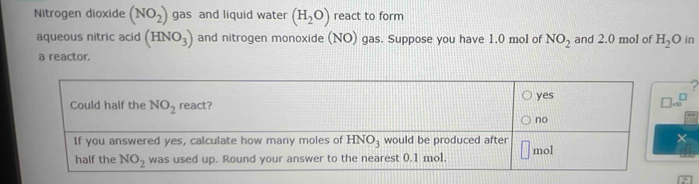 Nitrogen dioxide (NO_2) gas and liquid water (H_2O) react to form
aqueous nitric acid (HNO_3) and nitrogen monoxide (NO) gas. Suppose you have 1.0 mol of NO_2 and 2.0 mol of H_2O in
a reactor.