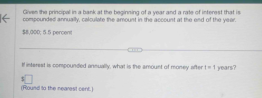 Given the principal in a bank at the beginning of a year and a rate of interest that is 
compounded annually, calculate the amount in the account at the end of the year.
$8,000; 5.5 percent 
If interest is compounded annually, what is the amount of money after t=1 years? 
(Round to the nearest cent.)