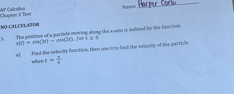 AP Calculus 
Name: 
_ 
Chapter 2 Test 
NO CALCULATOR 
1. The position of a particle moving along the x-axis is defined by the function
s(t)=sin (3t)-cos (2t) , for t≥ 0
a) Find the velocity function, then use it to find the velocity of the particle 
when t= π /6 