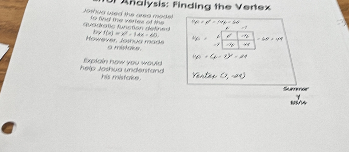 Analysis: Finding the Vertex 
Joshua used the area model 
to find the vertex of the 
quadratic funstion defined 
by f(x)=x^2-14x=60, 
However, Joshua made 
a mistake . 
Explain how you would 
help Joshya understand 
his mistake.