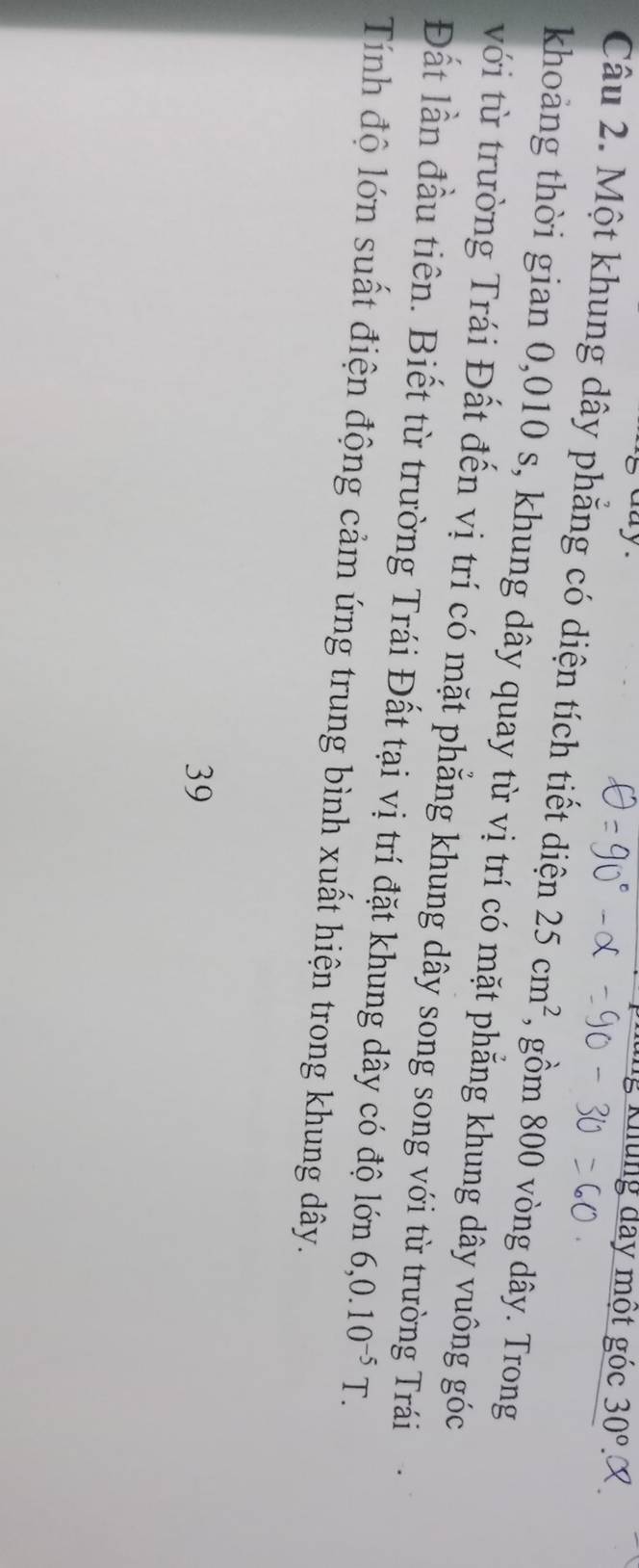 ng Khung đay một góc 30°. 
Câu 2. Một khung dây phẳng có diện tích tiết diện 25cm^2 , gồm 800 vòng dây. Trong 
khoảng thời gian 0,010 s, khung dây quay từ vị trí có mặt phẳng khung dây vuông góc 
với từ trường Trái Đất đến vị trí có mặt phẳng khung dây song song với từ trường Trái 
Đất lần đầu tiên. Biết từ trường Trái Đất tại vị trí đặt khung dây có độ lớn 6, 0.10^(-5)T. 
Tính độ lớn suất điện động cảm ứng trung bình xuất hiện trong khung dây. 
39