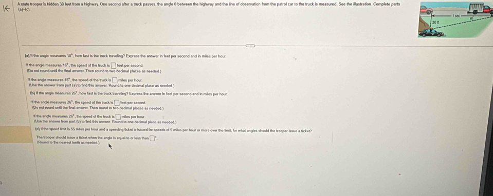 A state trooper is hidden 30 feet from a highway. One second after a truck passes, the angle 0 between the highway and the line of observation from the patrol car to the truck is measured. See the illustration. Complete parts 
a)-(c) 
(a) If the angle measures 18° , how fast is the truck traveling? Express the answer in feet per second and in milles per hour
Il the angle measures 18° , the speed of the truck is bigcirc feet per second. 
(Do not round until the final answer. Then round to two decimal places as needed ) 
lf the angle measures 18° , the speed of the truck i □ miles per hou
(Use the answer from part (a) to find this answer. Round to one decimal place as needed ) 
(b) If the angle measures 26° , how fast is the truck traveling? Express the answer in feet per second and in milles ner hour
26° , the speed of the truck is □
' the angle measures (Do not round until the final answer. Then round to two decimal places as needed. feet per second. 
Il the angle measure 26° , the speed of the truck b□ miles per hour
(Use the anower from part (b) to find this answer. Round to one decimal place as needed.) 
(c) If the speed limit is 55 miles per hour and a speeding ticket is issued for speeds of 5 miles per hour or more over the limit, for what angles should the trooper issue a ticket? 
The trooper should issue a ticket when the angle is equal to or less than □°
(Found to the nearest tenth as needed)