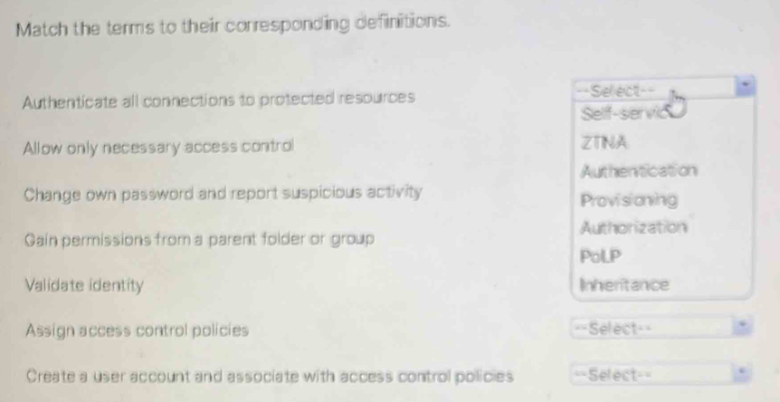 Match the terms to their corresponding definitions.
Authenticate all connections to protected resources ==Select==
Self-servic
Allow only necessary access control ZTINA
Authentication
Change own password and report suspicious activity Provisioning
Authorization
Gain permissions from a parent folder or group
PoLP
Validate identity Inhentance
Assign access control policies ==Select==
Create a user account and associate with access control policies =Select= e