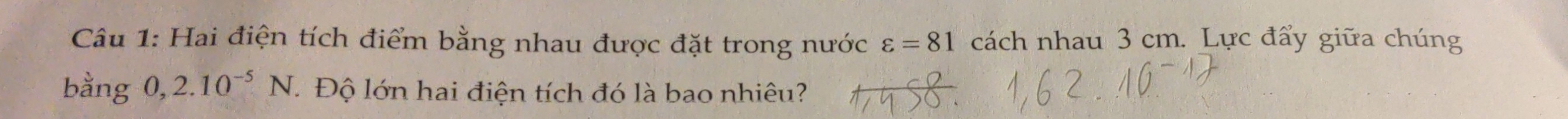 Hai điện tích điểm bằng nhau được đặt trong nước varepsilon =81 cách nhau 3 cm. Lực đẩy giữa chúng 
bằng 0,2.10^(-5)N. Độ lớn hai điện tích đó là bao nhiêu?