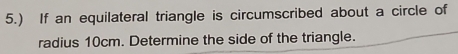 5.) If an equilateral triangle is circumscribed about a circle of 
radius 10cm. Determine the side of the triangle.