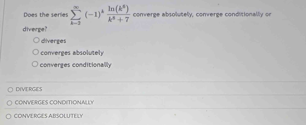 Does the series sumlimits _(k-2)^(∈fty)(-1)^k ln (k^6)/k^8+7  converge absolutely, converge conditionally or
diverge?
diverges
converges absolutely
converges conditionally
DIVERGES
CONVERGES CONDITIONALLY
CONVERGES ABSOLUTELY