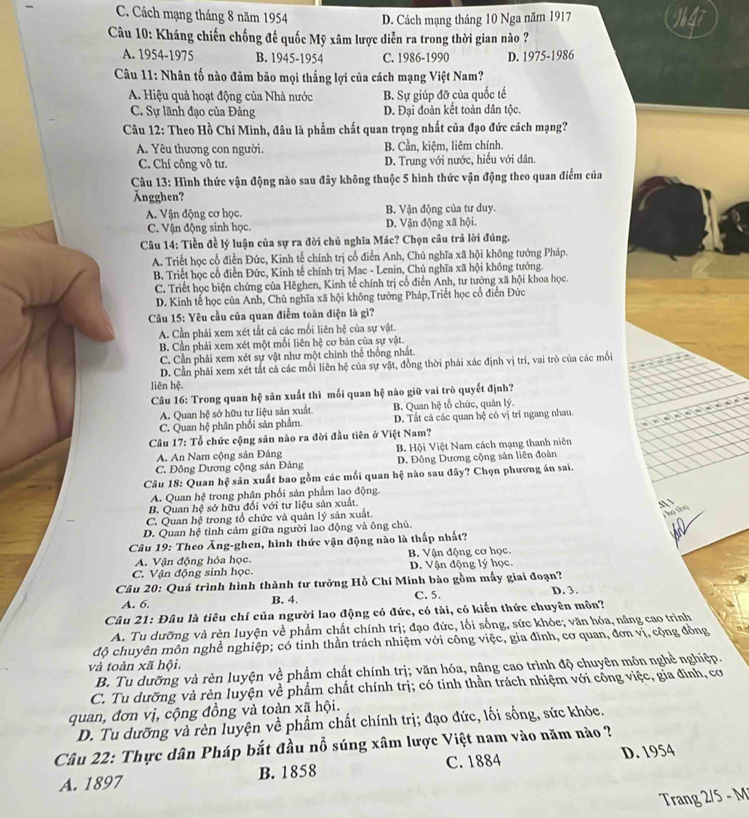 C. Cách mạng tháng 8 năm 1954
D. Cách mạng tháng 10 Nga năm 1917
Câu 10: Kháng chiến chống đế quốc Mỹ xâm lược diễn ra trong thời gian nào ?
A. 1954-1975 B. 1945-1954 C. 1986-1990 D. 1975-1986
Câu 11: Nhân tố nào đảm bảo mọi thắng lợi của cách mạng Việt Nam?
A. Hiệu quả hoạt động của Nhà nước B. Sự giúp đỡ của quốc tế
C. Sự lãnh đạo của Đảng D. Đại đoàn kết toàn dân tộc.
Câu 12: Theo Hồ Chí Minh, đâu là phẩm chất quan trọng nhất của đạo đức cách mạng?
A. Yêu thương con người. B. Cần, kiệm, liêm chính.
C. Chí công vô tư. D. Trung với nước, hiếu với dân.
Câu 13: Hình thức vận động nào sau đây không thuộc 5 hình thức vận động theo quan điểm của
Ängghen?
A. Vận động cơ học. B. Vận động của tư duy.
C. Vận động sinh học. D. Vận động xã hội.
Câu 14: Tiền đề lý luận của sự ra đời chủ nghĩa Mác? Chọn câu trả lời đúng.
A. Triết học cổ điễn Đức, Kinh tế chính trị cổ điển Anh, Chủ nghĩa xã hội không tưởng Pháp.
B. Triết học cổ điển Đức, Kinh tế chính trị Mac - Lenin, Chủ nghĩa xã hội không tưởng.
C. Triết học biện chứng của Hêghen, Kinh tế chính trị cổ điển Anh, tư tưởng xã hội khoa học.
D. Kinh tế học của Anh, Chủ nghĩa xã hội không tưởng Pháp,Triết học cổ điển Đức
Câu 15: Yêu cầu của quan điễm toàn diện là gì?
A. Cần phải xem xét tất cả các mối liên hệ của sự vật.
B. Cần phải xem xét một mối liên hệ cơ bản của sự vật.
C. Cần phải xem xét sự vật như một chỉnh thể thống nhất.
D. Cần phải xem xét tất cả các mối liên hệ của sự vật, đồng thời phải xác định vị trí, vai trò của các mối
liên hệ.
Câu 16: Trong quan hệ sản xuất thì mối quan hệ nào giữ vai trò quyết định?
A. Quan hệ sở hữu tư liệu sản xuất B. Quan hệ tổ chức, quản lý.
C. Quan hệ phân phối sản phẩm. D. Tất cả các quan hệ có vị trí ngang nhau.
Câầu 17: Tổ chức cộng sản nào ra đời đầu tiên ở Việt Nam?
A. An Nam cộng sản Đảng  B. Hội Việt Nam cách mạng thanh niên
C. Đông Dương cộng sản Đảng D. Đông Dương cộng sản liên đoàn
Câu 18: Quan hệ săn xuất bao gồm các mối quan hệ nào sau đây? Chọn phương án sai.
A. Quan hệ trong phân phối sản phẩm lao động.
B. Quan hệ sở hữu đối với tư liệu sản xuất.
A 
C. Quan hệ trong tổ chức và quản lý sản xuất.
jhọ tên)
D. Quan hệ tình cảm giữa người lao động và ông chủ,
Câu 19: Theo Ăng-ghen, hình thức vận động nào là thấp nhất?
A. Vận động hóa học. B. Vận động cơ học.
C. Vận động sinh học. D. Vận động lý học.
Câu 20: Quá trình hình thành tư tưởng Hồ Chí Minh bào gồm mấy giai đoạn?
A. 6. B. 4. C. 5.
D. 3.
Câu 21: Đầu là tiêu chí của người lao động có đức, có tài, có kiến thức chuyên môn?
A. Tu dưỡng và rèn luyện về phẩm chất chính trị; đạo đức, lối sống, sức khỏe; văn hóa, nâng cao trình
độ chuyên môn nghề nghiệp; có tinh thần trách nhiệm với công việc, gia đình, cơ quan, đơn vị, cộng đồng
và toàn xã hội.
B. Tu dưỡng và rèn luyện về phẩm chất chính trị; văn hóa, nâng cao trình độ chuyên môn nghề nghiệp.
C. Tu dưỡng và rèn luyện về phẩm chất chính trị; có tinh thần trách nhiệm với công việc, gia đình, cơ
quan, đơn vị, cộng đồng và toàn xã hội.
D. Tu dưỡng và rèn luyện về phẩm chất chính trị; đạo đức, lối sống, sức khỏe.
Câu 22: Thực dân Pháp bắt đầu nổ súng xâm lược Việt nam vào năm nào ?
A. 1897 B. 1858 C. 1884 D. 1954
Trang 2/5 - M