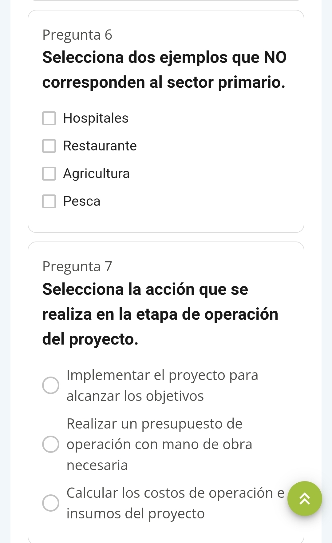 Pregunta 6
Selecciona dos ejemplos que NO
corresponden al sector primario.
Hospitales
Restaurante
Agricultura
Pesca
Pregunta 7
Selecciona la acción que se
realiza en la etapa de operación
del proyecto.
Implementar el proyecto para
alcanzar los objetivos
Realizar un presupuesto de
operación con mano de obra
necesaria
Calcular los costos de operación e
insumos del proyecto