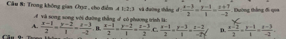 Trong không gian Oxyz , cho điểm A 1:2:3 và đường thẳng d: (x-3)/2 = (y-1)/1 = (z+7)/-2 . Đường thẳng đi qua
A và song song với đường thẳng đ có phương trình là:
A.  (x-1)/2 = (y-2)/1 = (z-3)/-2  . B.
Cầu 9: Trong khả  (x-1)/2 = (y-2)/1 = (z-3)/2  .C.  (x-1)/2 = (y-3)/1 = (z-2)/-2y  D.  (x-2)/2 = (y-1)/1 = (z-3)/-2 .