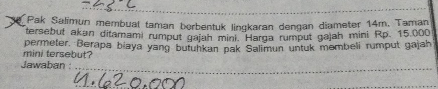 Pak Salimun membuat taman berbentuk lingkaran dengan diameter 14m. Taman 
tersebut akan ditamami rumput gajah mini. Harga rumput gajah mini Rp. 15.000
permeter. Berapa biaya yang butuhkan pak Salimun untuk membeli rumput gajah 
mini tersebut? 
Jawaban :_ 
_ 
_