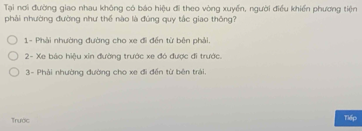 Tại nơi đường giao nhau không có báo hiệu đi theo vòng xuyến, người điều khiển phương tiện
phải nhường đường như thế nào là đúng quy tắc giao thông?
1- Phải nhường đường cho xe đi đến từ bên phải.
2- Xe báo hiệu xin đường trước xe đó được đi trước.
3- Phải nhường đường cho xe đi đến từ bên trái.
Trước Tiếp