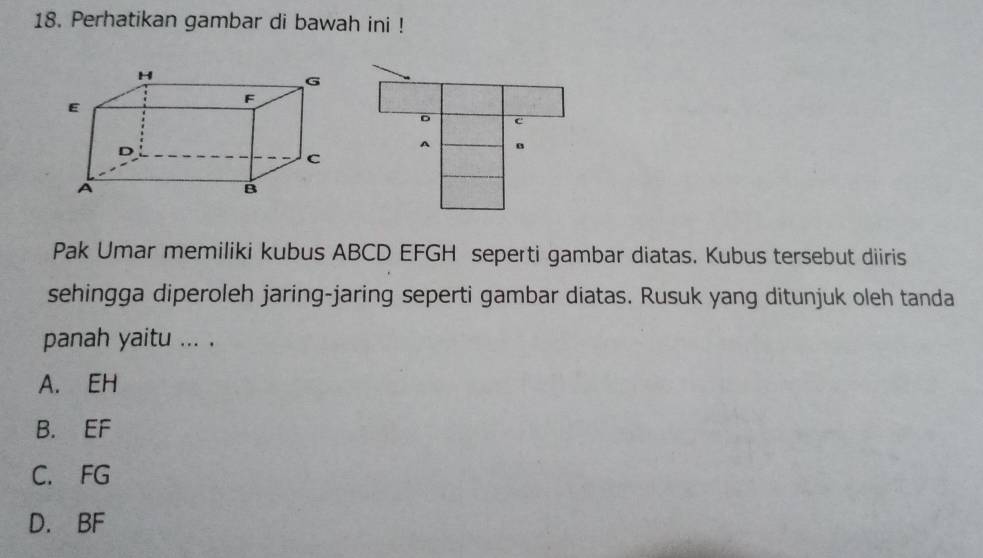 Perhatikan gambar di bawah ini !
Pak Umar memiliki kubus ABCD EFGH seperti gambar diatas. Kubus tersebut diiris
sehingga diperoleh jaring-jaring seperti gambar diatas. Rusuk yang ditunjuk oleh tanda
panah yaitu ... .
A. EH
B. EF
C. FG
D. BF