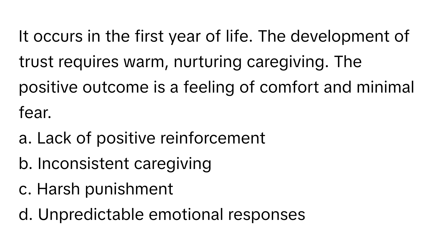 It occurs in the first year of life. The development of trust requires warm, nurturing caregiving. The positive outcome is a feeling of comfort and minimal fear.

a. Lack of positive reinforcement 
b. Inconsistent caregiving 
c. Harsh punishment 
d. Unpredictable emotional responses