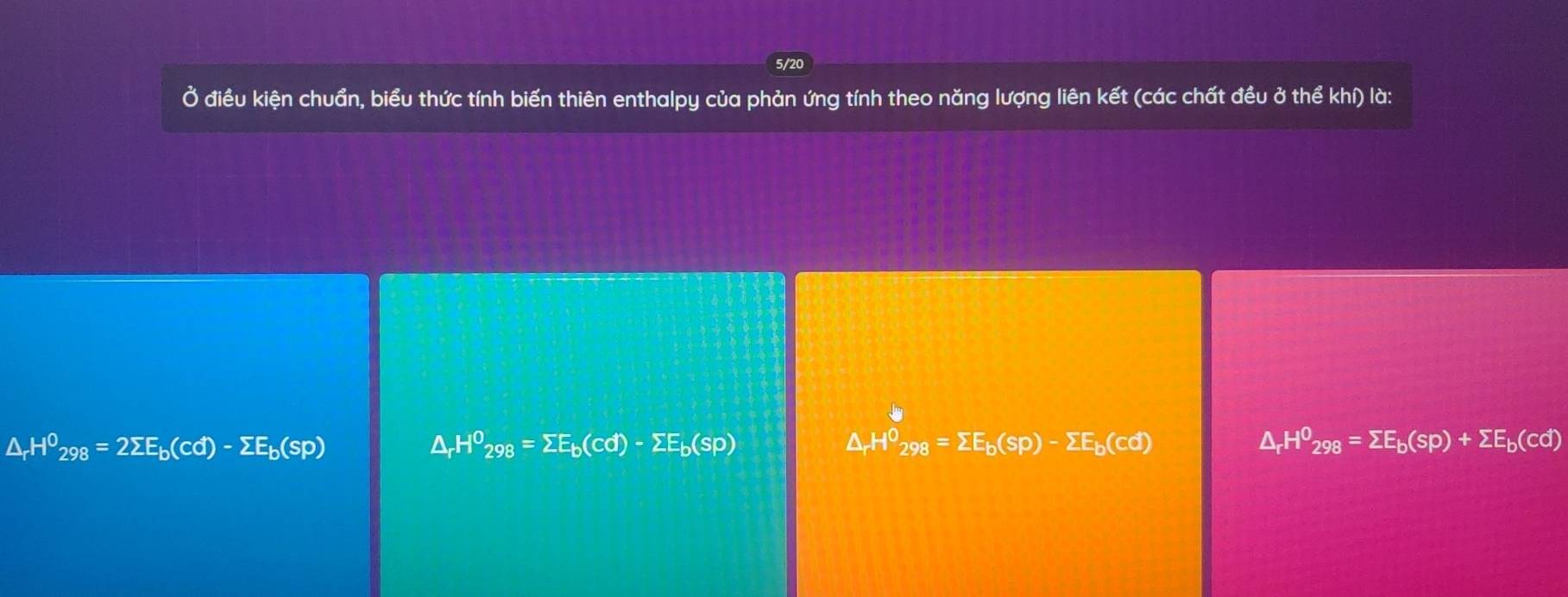 5/20
Ở điều kiện chuẩn, biểu thức tính biến thiên enthalpy của phản ứng tính theo năng lượng liên kết (các chất đều ở thể khí) là:
△ _rH^0_298=2sumlimits E_b(cd)-sumlimits E_b(sp)
△ _rH^0_298=sumlimits E_b(cd)-sumlimits E_b(sp)
△ _rH^0_298=sumlimits E_b(sp)-sumlimits E_b(cd)
△ _rH^0_298=sumlimits E_b(sp)+sumlimits E_b(cd)