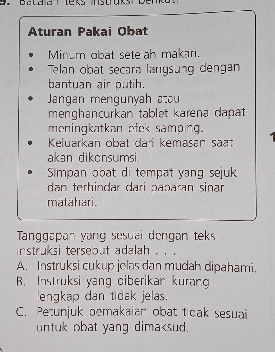 Bacaïan teks instrüksi benkut
Aturan Pakai Obat
Minum obat setelah makan.
Telan obat secara langsung dengan
bantuan air putih.
Jangan mengunyah atau
menghancurkan tablet karena dapat
meningkatkan efek samping.
Keluarkan obat dari kemasan saat
1
akan dikonsumsi.
Simpan obat di tempat yang sejuk
dan terhindar dari paparan sinar
matahari.
Tanggapan yang sesuai dengan teks
instruksi tersebut adalah . . .
A. Instruksi cukup jelas dan mudah dipahami.
B. Instruksi yang diberikan kurang
lengkap dan tidak jelas.
C. Petunjuk pemakaian obat tidak sesuai
untuk obat yang dimaksud.