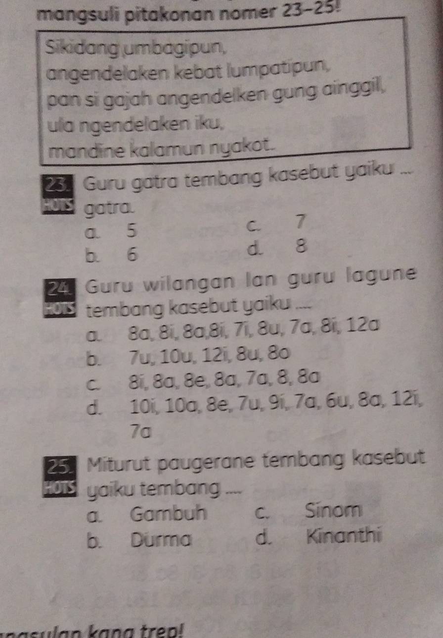 mangsuli pitakonan nomer 23-25!
Sikidang umbagipun,
angendelaken kebat lumpatipun,
pan si gajah angendelken gung ainggil,
ula ngendelaken iku,
mandine kalamun nyakot.
23 Guru gatra tembang kasebut yaiku ...
HOTS gatra.
a 5 C. 7
b. 6 d. 8
24 Guru wilangan lan guru lagune
HOTS tembang kasebut yaiku ....
a. 8a, 8i, 8a, 8i, 7i, 8u, 7a, 8ï, 12a
b. 7u, 10u, 12i, 8u, 8o
c. 8i, 8a, 8e, 8a, 7a, 8, 8a
d. 10i, 10a, 8e, 7u, 9í, 7a, 6u, 8a, 12í,
7a
25 Miturut paugerane tembang kasebut
HOTS yaiku tembang ....
a. Gambuh c. Sinom
b. Durma d. Kinanthi
nasulan kang trep!