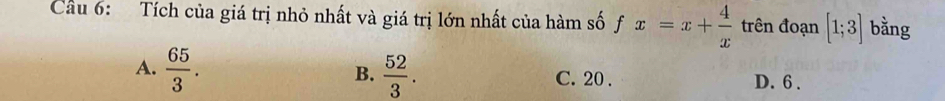 Cầu 6: Tích của giá trị nhỏ nhất và giá trị lớn nhất của hàm số fx=x+ 4/x  trên đoạn [1;3] bằng
B.
A.  65/3 .  52/3 . C. 20. D. 6.