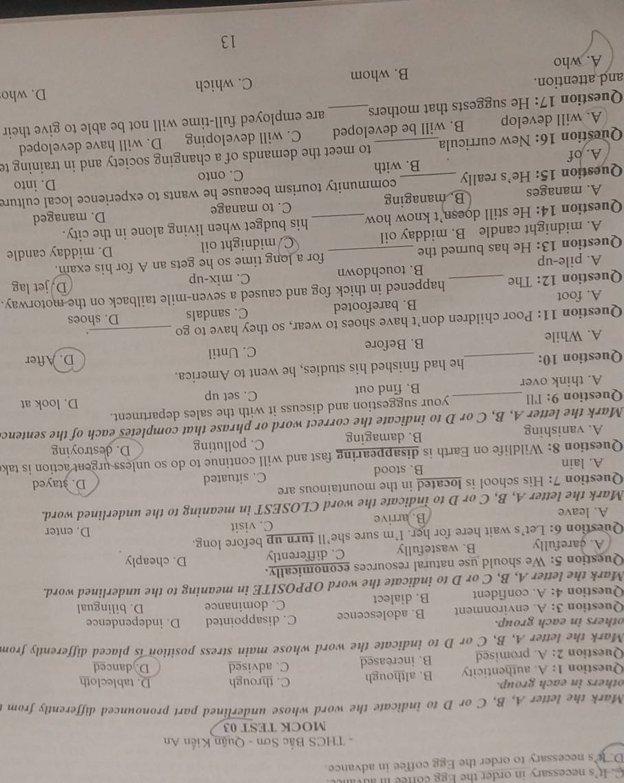 It's necessary in order the Egg coffee inau
D. Its necessary to order the Egg coffee in advance.
-  THCS Bắc Sơn - Quận Kiến An
MOCK TEST 03
Mark the letter A, B, C or D to indicate the word whose underlined part pronounced differently from
others in each group. C. through D. tablecloth
Question 1:A authenticity B. although
Question 2:A promised B. increased C. advised
D. danced
Mark the letter A, B, C or D to indicate the word whose main stress position is placed differently from
others in each group.
Question 3:A environment B. adolescence C. disappointed D. independence
Question 4:A. confident B. dialect C. dominance D. bilingual
Mark the letter A, B, C or D to indicate the word OPPOSITE in meaning to the underlined word.
Question 5: We should use natural resources economically. D. cheaply
A. carefully B. wastefully C. differently
Question 6: Let's wait here for her. I'm sure she’ll turn up before long. D. enter
A. leave B. arrive C. visit
Mark the letter A, B, C or D to indicate the word CLOSEST in meaning to the underlined word.
Question 7: His school is located in the mountainous are D. stayed
A. lain B. stood C. situated
Question 8: Wildlife on Earth is disappearing fast and will continue to do so unless urgent action is tak
A. vanishing B. damaging C. polluting D. destroying
Mark the letter A, B, C or D to indicate the correct word or phrase that completes each of the sentenc
Question 9: I'll _your suggestion and discuss it with the sales department. D. look at
A. think over B. find out C. set up
Question 10: _he had finished his studies, he went to America.
A. While B. Before C. Until D. After
.
Question 11: Poor children don’t have shoes to wear, so they have to go _D. shoes
A. foot B. barefooted C. sandals
Question 12: The _happened in thick fog and caused a seven-mile tailback on the motorway.
A. pile-up B. touchdown C. mix-up
D.jet lag
Question 13: He has burned the _for a long time so he gets an A for his exam.
A. midnight candle B. midday oil C midnight oil D. midday candle
Question 14: He still doesn’t know how_ his budget when living alone in the city.
D. managed
A. manages B. managing C. to manage
Question 15: He’s really _community tourism because he wants to experience local culture
D. into
A. of B. with C. onto
Question 16: New curricula_ to meet the demands of a changing society and in training te
A. will develop B. will be developed C. will developing D. will have developed
Question 17: He suggests that mothers_ are employed full-time will not be able to give their
and attention.
A. who B. whom C. which D. who
13