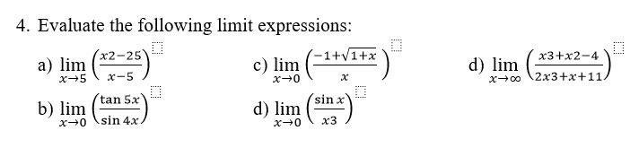 Evaluate the following limit expressions: 
a) limlimits _xto 5( (x2-25)/x-5 ) c) limlimits _xto 0( (-1+sqrt(1+x))/x ) d) limlimits _xto ∈fty ( (x3+x2-4)/2x3+x+11 )^□ 
b) limlimits _xto 0( tan 5x/sin 4x ) d) limlimits _xto 0( sin x/x3 )^□ 