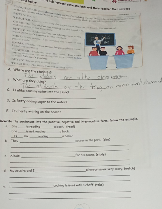 ns below. Te Lab between some students and their teacher then answers 
TEACHER: OK class, this morning we aren't studying theory. We are doing an experiment, hen 
BETTY: Yes, sir! 
at the lab. Betry, while Mike is pouring water into the flask, pleas add a spoonful of sugat 
TEACHER: Charlie is writing the experiment steps on the board. Pay attention 
CHARLIE: No sir, I'm not writing on the board. I'm 
making notes in my notebook. 
BETTY; Mr. Anderson, I'm not adding sugar to the 
water. Mike isn't pouring it into the flask. 
MIKE: Sorry teacher, I'm carrying the water in my 
plastic bottle. 
EMMA: Charlie, if you are not helping, please move. 
I can't see anything. 
TEACHER: Students, stop the noise. You aren't 
paying attention. We are doing this experiment today. 
in class! We aren't playing! 
BETTY; Sir, are you getting upset? 
TEACHER: No, Betty. I'm not getting up 
A. Where are the students? 
_ 
B. What are they doing? 
_ 
C. Is Mike pouring water into the flask? 
_ 
D. Is Betty adding sugar to the water? 
_ 
E. Is Charlie writing on the board? 
_ 
Rewrite the sentences into the positive, negative and interrogative form, follow the example. 
a. She _is reading _a book (read) 
She _is not reading_ a book. 
Is _she _reading_ a book? 
_ 
b. They _soccer in the park. (play) 
_ 
c. Alexis _for his exams. (study) 
_ 
_ 
d. My cousins and I _a horror movie very scary. (watch) 
_ 
_ 
e. I_ cooking lessons with a cheff. (take) 
_ 
_