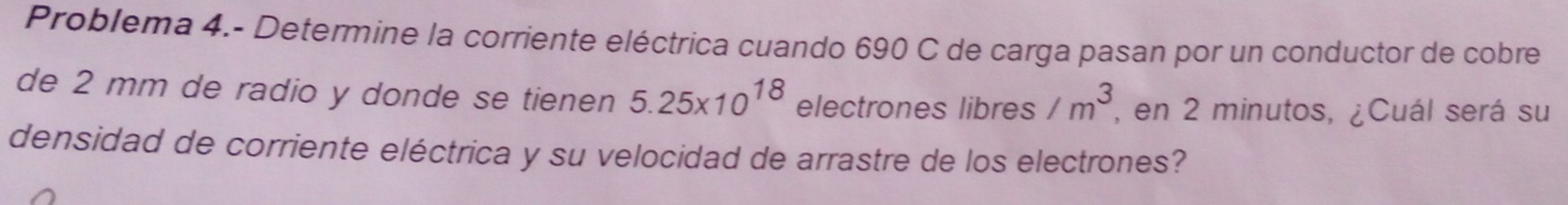 Problema 4.- Determine la corriente eléctrica cuando 690 C de carga pasan por un conductor de cobre 
de 2 mm de radio y donde se tienen 5.25* 10^(18) electrones libres /m^3 , en 2 minutos, ¿Cuál será su 
densidad de corriente eléctrica y su velocidad de arrastre de los electrones?