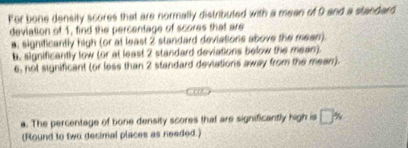 For bone density scores that are normally distributed with a mean of 9 and a standard 
deviation of 1, find the percentage of scores that are 
a: significantly high (or at least 2 standard deviations above the mean). 
b. significantly low (or at least 2 standard deviations below the mean). 
e, not significant (or less than 2 standard deviations away from the mean). 
a. The percentage of bone density scores that are significantly high is □ %
(Round to two decimal places as needed.)