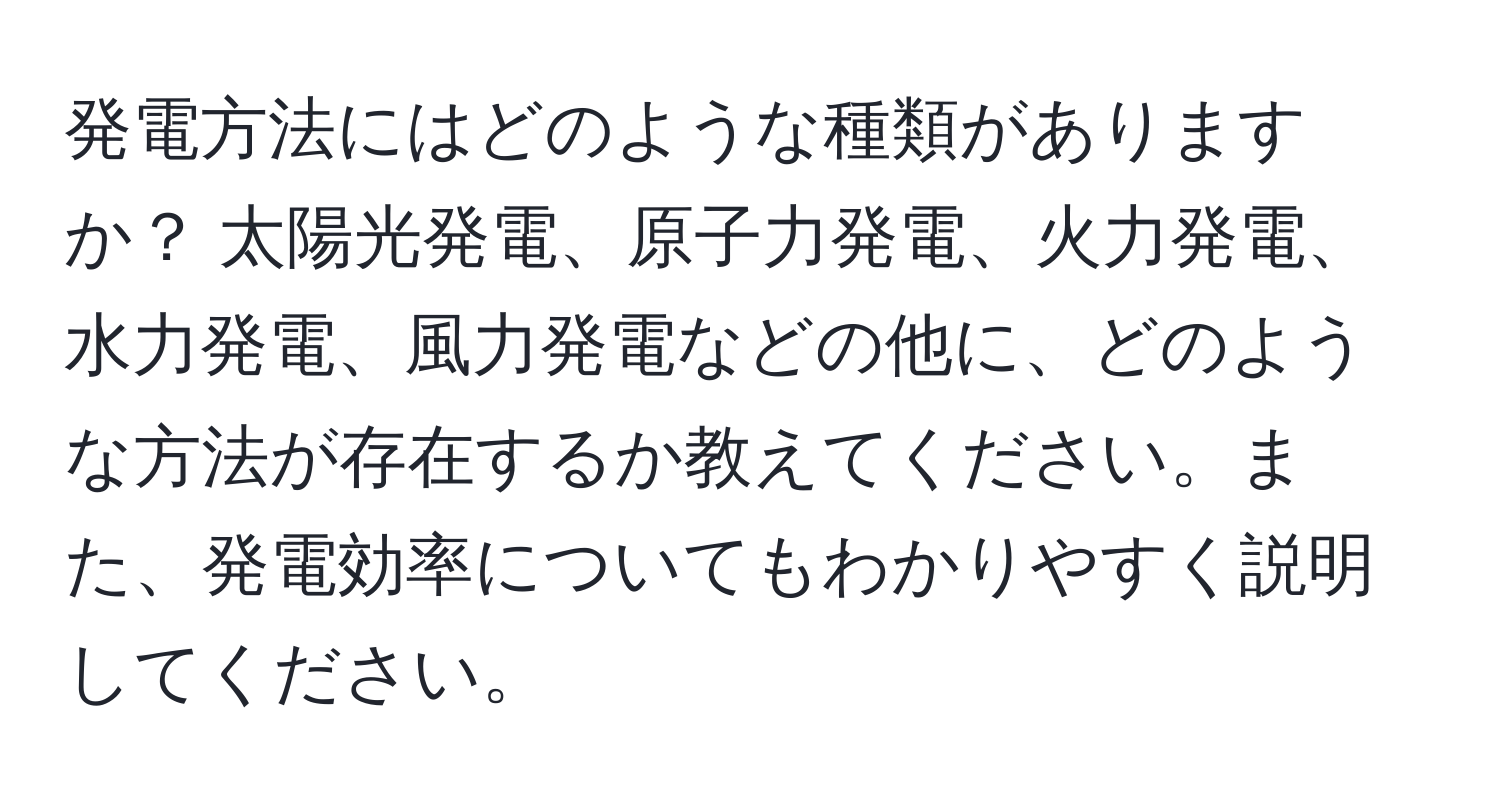 発電方法にはどのような種類がありますか？ 太陽光発電、原子力発電、火力発電、水力発電、風力発電などの他に、どのような方法が存在するか教えてください。また、発電効率についてもわかりやすく説明してください。