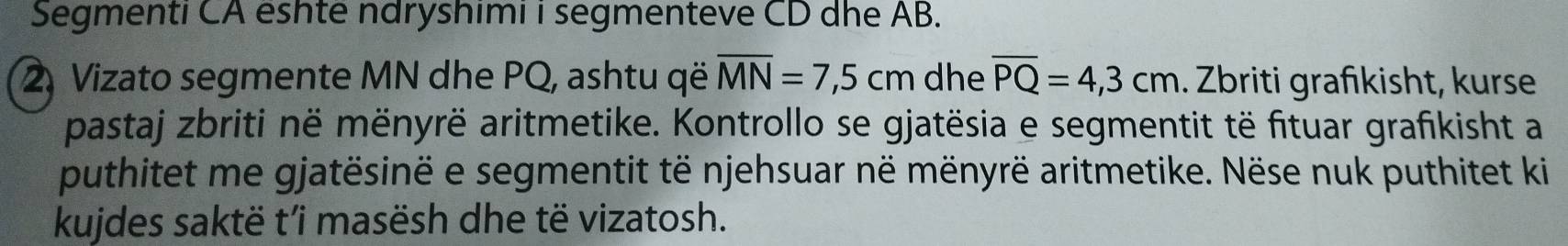 Segmenti CA eshte ndryshimi i segmenteve CD dhe AB. 
2. Vizato segmente MN dhe PQ, ashtu që overline MN=7,5cm dhe overline PQ=4,3cm. Zbriti grafkisht, kurse 
pastaj zbriti në mënyrë aritmetike. Kontrollo se gjatësia e segmentit të fituar grafikisht a 
puthitet me gjatësinë e segmentit të njehsuar në mënyrë aritmetike. Nëse nuk puthitet ki 
kujdes saktë t’i masësh dhe të vizatosh.