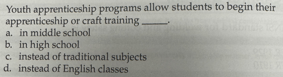 Youth apprenticeship programs allow students to begin their
apprenticeship or craft training_
a. in middle school
b. in high school
c. instead of traditional subjects
d. instead of English classes