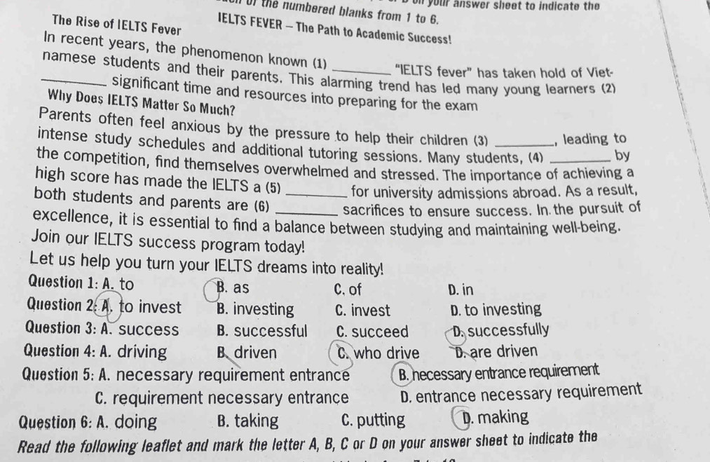 on your answer sheet to indicate the 
0) the numbered blanks from 1 to 6.
The Rise of IELTS Fever
IELTS FEVER - The Path to Academic Success!
In recent years, the phenomenon known (1) “IELTS fever” has taken hold of Viet-
_namese students and their parents. This alarming trend has led many young learners (2)
significant time and resources into preparing for the exam
Why Does IELTS Matter So Much?
Parents often feel anxious by the pressure to help their children (3) , leading to
intense study schedules and additional tutoring sessions. Many students, (4) by
the competition, find themselves overwhelmed and stressed. The importance of achieving a
high score has made the IELTS a (5) for university admissions abroad. As a result,
both students and parents are (6)__
sacrifices to ensure success. In the pursuit of
excellence, it is essential to find a balance between studying and maintaining well-being.
Join our IELTS success program today!
Let us help you turn your IELTS dreams into reality!
Question 1:A . to B. as C. of D. in
Question 2: A. to invest B. investing C. invest D. to investing
Question 3: A . success B. successful C. succeed D. successfully
Question 4:A . driving B driven C. who drive D. are driven
Question 5:A l. necessary requirement entrance B. hecessary entrance requirement
C. requirement necessary entrance D. entrance necessary requirement
Question 6:A . doing B. taking C. putting D. making
Read the following leaflet and mark the letter A, B, C or D on your answer sheet to indicate the