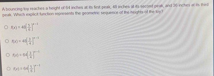 A bouncing toy reaches a height of 64 inches at its first peak, 48 inches at its second peak, and 36 inches at its third
peak. Which explicit function represents the geometric sequence of the heights of the toy?
f(x)=48( 5/6 )^x-1
f(x)=48( 3/4 )^x-1
f(x)=64( 3/4 )^x-1
f(x)=64( 5/6 )^x-1