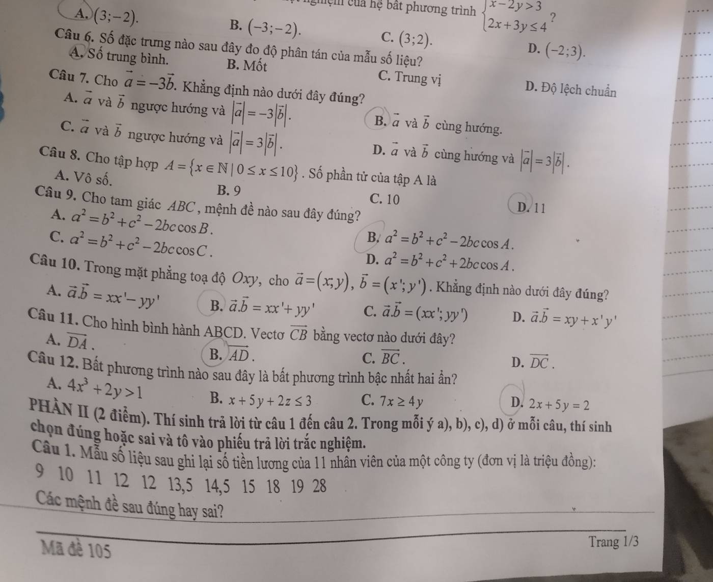 ghệm của hệ bất phương trình
A. (3;-2). beginarrayl x-2y>3 2x+3y≤ 4endarray. ?
B. (-3;-2).
C. (3;2).
Câu 6. Số đặc trưng nào sau đây đo độ phân tán của mẫu số liệu?
D. (-2;3).
A. Số trung bình. B. Mốt C. Trung vị D. Độ lệch chuẩn
Câu 7. Cho vector a=-3vector b. Khẳng định nào dưới đây đúng?
A. vector a và vector b ngược hướng và |vector a|=-3|vector b|. cùng hướng.
B. vector a và vector b
C. vector a và vector b ngược hướng và |vector a|=3|vector b|. cùng hướng và |vector a|=3|vector b|.
D. vector a và vector b
Câu 8. Cho tập hợp A= x∈ N|0≤ x≤ 10. Số phần tử của tập A là
A. Vô số.
B. 9 C. 10 D. 11
Câu 9. Cho tam giác ABC , mệnh đề nào sau đây đúng?
A. a^2=b^2+c^2-2bccos B.
B.
C. a^2=b^2+c^2-2bccos C. a^2=b^2+c^2-2bccos A.
D. a^2=b^2+c^2+2bccos A.
Câu 10. Trong mặt phẳng toạ độ Oxy, cho vector a=(x;y),vector b=(x';y') Khẳng định nào dưới đây đúng?
A. vector a.vector b=xx'-yy' B. vector a.vector b=xx'+yy' C. vector a.vector b=(xx';yy') D. vector a.vector b=xy+x'y'
Câu 11. Cho hình bình hành ABCD. Vectơ vector CB bằng vectơ nào dưới đây?
A. vector DA. B. vector AD.
C. vector BC. vector DC.
D.
Câu 12. Bất phương trình nào sau đây là bất phương trình bậc nhất hai ần?
A. 4x^3+2y>1
B. x+5y+2z≤ 3 C. 7x≥ 4y D. 2x+5y=2
PHÀN II (2 điễm). Thí sinh trả lời từ câu 1 đến câu 2. Trong mỗi ý a), b), c), d) ở mỗi câu, thí sinh
chọn đúng hoặc sai và tô vào phiếu trả lời trắc nghiệm.
Câu 1. Mẫu số liệu sau ghi lại số tiền lương của 11 nhân viên của một công ty (đơn vị là triệu đồng):
9 10 11 12 12 13,5 14,5 15 18 19 28
Các mệnh đề sau đúng hay sai?
Mã đề 105
Trang 1/3