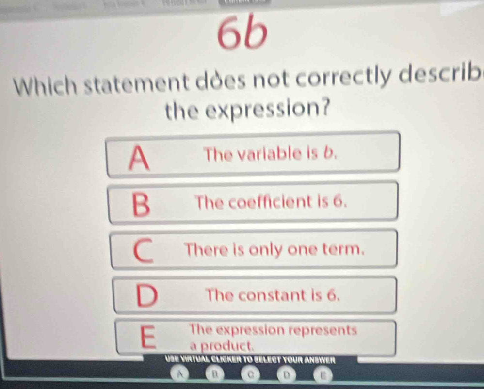 6b
Which statement does not correctly describ
the expression?
A The variable is b.
B The coefficient is 6.
C There is only one term.
D The constant is 6.
E The expression represents
a product.
Use virtual clicker to belect your anbwer
A n
D