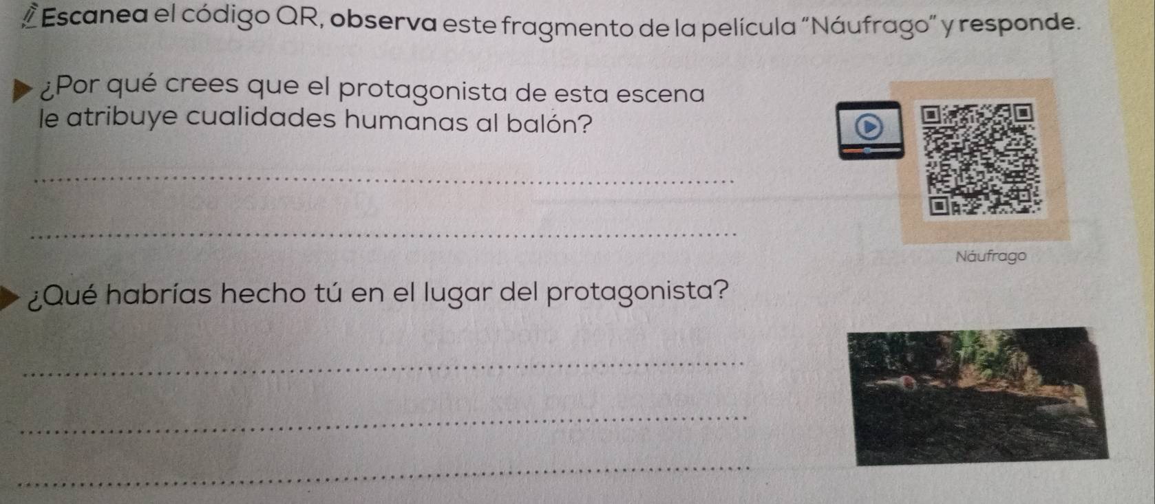 Escanea el código QR, observa este fragmento de la película "Náufrago” y responde. 
¿Por qué crees que el protagonista de esta escena 
le atribuye cualidades humanas al balón? 
_ 
_ 
Náufrago 
¿Qué habrías hecho tú en el lugar del protagonista? 
_ 
_ 
_