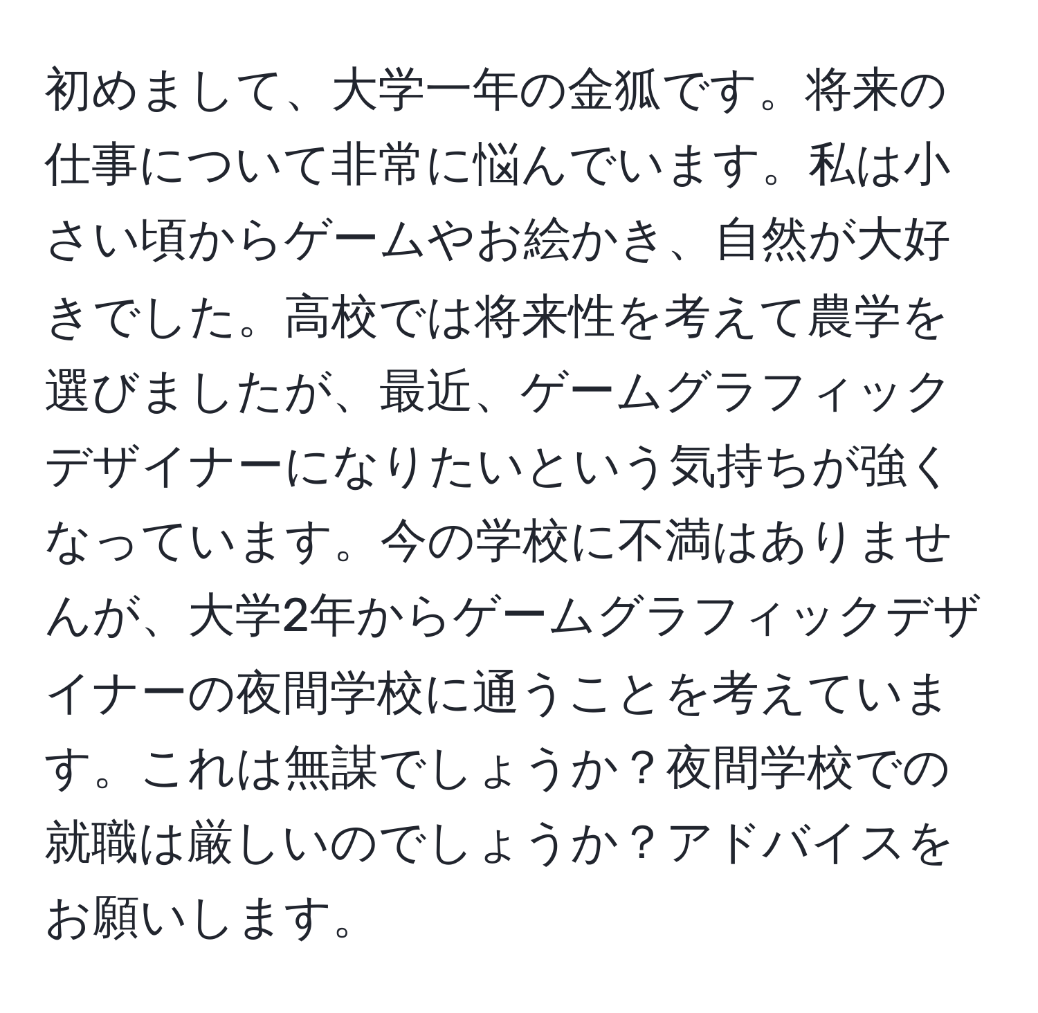 初めまして、大学一年の金狐です。将来の仕事について非常に悩んでいます。私は小さい頃からゲームやお絵かき、自然が大好きでした。高校では将来性を考えて農学を選びましたが、最近、ゲームグラフィックデザイナーになりたいという気持ちが強くなっています。今の学校に不満はありませんが、大学2年からゲームグラフィックデザイナーの夜間学校に通うことを考えています。これは無謀でしょうか？夜間学校での就職は厳しいのでしょうか？アドバイスをお願いします。