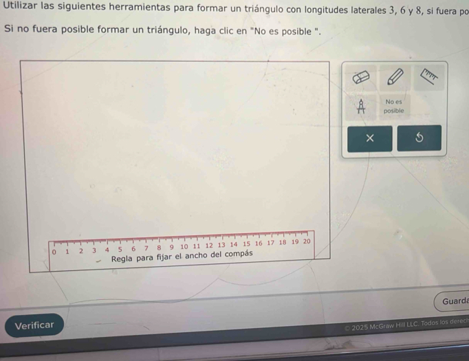 Utilizar las siguientes herramientas para formar un triángulo con longitudes laterales 3, 6 y 8, si fuera por 
Si no fuera posible formar un triángulo, haga clic en "No es posible ". 
No es 
posible 
× 
Guarda 
Verificar 
2025 McGraw Hill LLC. Todos los dereci