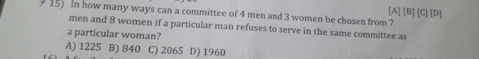 [A] [B] [C] [D]
15) In how many ways can a committee of 4 men and 3 women be chosen from 7
men and 8 women if a particular man refuses to serve in the same committee as
a particular woman?
A) 1225 B) 840 C) 2065 D) 1960