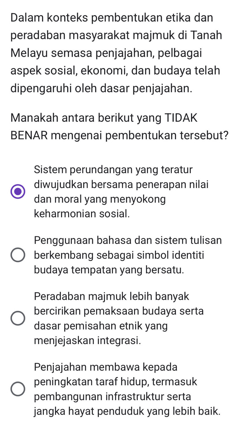 Dalam konteks pembentukan etika dan
peradaban masyarakat majmuk di Tanah
Melayu semasa penjajahan, pelbagai
aspek sosial, ekonomi, dan budaya telah
dipengaruhi oleh dasar penjajahan.
Manakah antara berikut yang TIDAK
BENAR mengenai pembentukan tersebut?
Sistem perundangan yang teratur
diwujudkan bersama penerapan nilai
dan moral yang menyokong
keharmonian sosial.
Penggunaan bahasa dan sistem tulisan
berkembang sebagai simbol identiti
budaya tempatan yang bersatu.
Peradaban majmuk lebih banyak
bercirikan pemaksaan budaya serta
dasar pemisahan etnik yang
menjejaskan integrasi.
Penjajahan membawa kepada
peningkatan taraf hidup, termasuk
pembangunan infrastruktur serta
jangka hayat penduduk yang lebih baik.