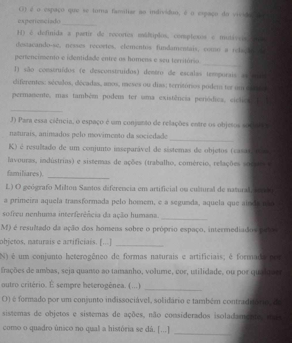 é o espaço que se torna familiar ao indivíduo, é o espaço do vivido o
experienciado_
H) é definida a partir de recortes múltiplos, complexos e mutáveis emo
destacando-se, nesses recortes, elementos fundamentais, como a relachs   e
_
pertencimento e identidade entre os homens e seu território.
I) são construídos (e desconstruídos) dentro de escalas temporais as mdo
diferentes: séculos, décadas, anos, meses ou dias; territórios podem ter um ca  
permanente, mas também podem ter uma existência periódica, ciclica   
_
J) Para essa ciência, o espaço é um conjunto de relações entre os objetos socuica
_
naturais, animados pelo movimento da sociedade
K) é resultado de um conjunto inseparável de sistemas de objetos (casas rass
lavouras, indústrias) e sistemas de ações (trabalho, comércio, relações sociatro
familiares)._
L) O geógrafo Milton Santos diferencia em artificial ou cultural de natural, sendo
a primeira aquela transformada pelo homem, e a segunda, aquela que ainda não
sofreu nenhuma interferência da ação humana.
_
M) é resultado da ação dos homens sobre o próprio espaço, intermediados peios
objetos, naturais e artificiais. [...]_
N) é um conjunto heterogêneo de formas naturais e artificiais; é formada por
frações de ambas, seja quanto ao tamanho, volume, cor, utilidade, ou por qualquer
outro critério. É sempre heterogênea. (...)_
O) é formado por um conjunto indissociável, solidário e também contraditório, de
sistemas de objetos e sistemas de ações, não considerados isoladamente, mes
como o quadro único no qual a história se dá. [...]_