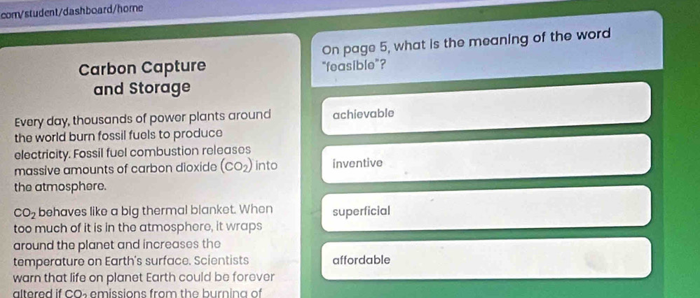 com/student/dashboard/home 
On page 5, what is the meaning of the word 
Carbon Capture "feasible”? 
and Storage 
Every day, thousands of power plants around achievable 
the world burn fossil fuels to produce 
electricity. Fossil fuel combustion releases 
massive amounts of carbon dioxide (CO_2) into inventive 
the atmosphere.
CO_2 behaves like a big thermal blanket. When superficial 
too much of it is in the atmosphere, it wraps 
around the planet and increases the 
temperature on Earth's surface. Scientists affordable 
warn that life on planet Earth could be forever 
altered if CO_2 emissions from the burning of