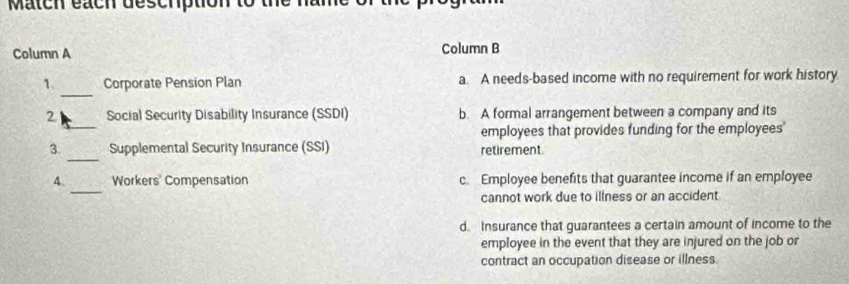 Match each deschption to
Column A Column B
_
1. Corporate Pension Plan a. A needs-based income with no requirement for work history.
_
2 Social Security Disability Insurance (SSDI) b. A formal arrangement between a company and its
employees that provides funding for the employees'
_
3. Supplemental Security Insurance (SSI) retirement
_
4. Workers' Compensation c. Employee benefits that guarantee income if an employee
cannot work due to illness or an accident
d. Insurance that guarantees a certain amount of income to the
employee in the event that they are injured on the job or
contract an occupation disease or illness