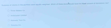 Suppose all stocks in the portfolio were equally weighted. Which of these stocks would have the leaet amount of standalase raxh
Three Waters Co
Andelusian Limited
Mainway Tays Co
Tobotics Inc