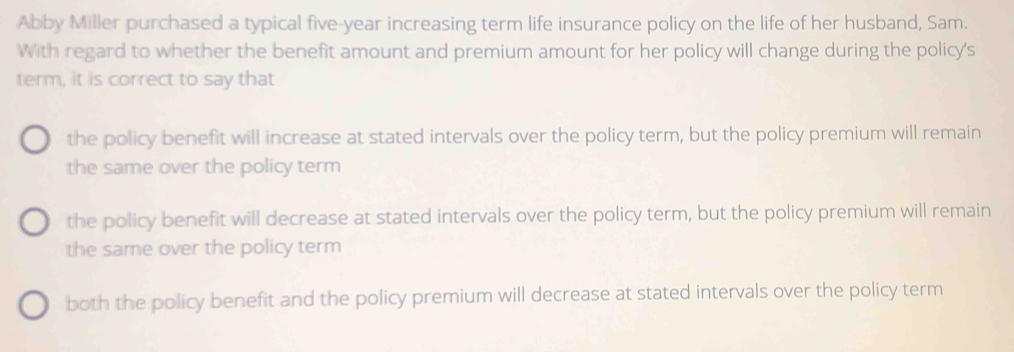 Abby Miller purchased a typical five-year increasing term life insurance policy on the life of her husband, Sam.
With regard to whether the benefit amount and premium amount for her policy will change during the policy's
term, it is correct to say that
the policy benefit will increase at stated intervals over the policy term, but the policy premium will remain
the same over the policy term
the policy benefit will decrease at stated intervals over the policy term, but the policy premium will remain
the same over the policy term
both the policy benefit and the policy premium will decrease at stated intervals over the policy term