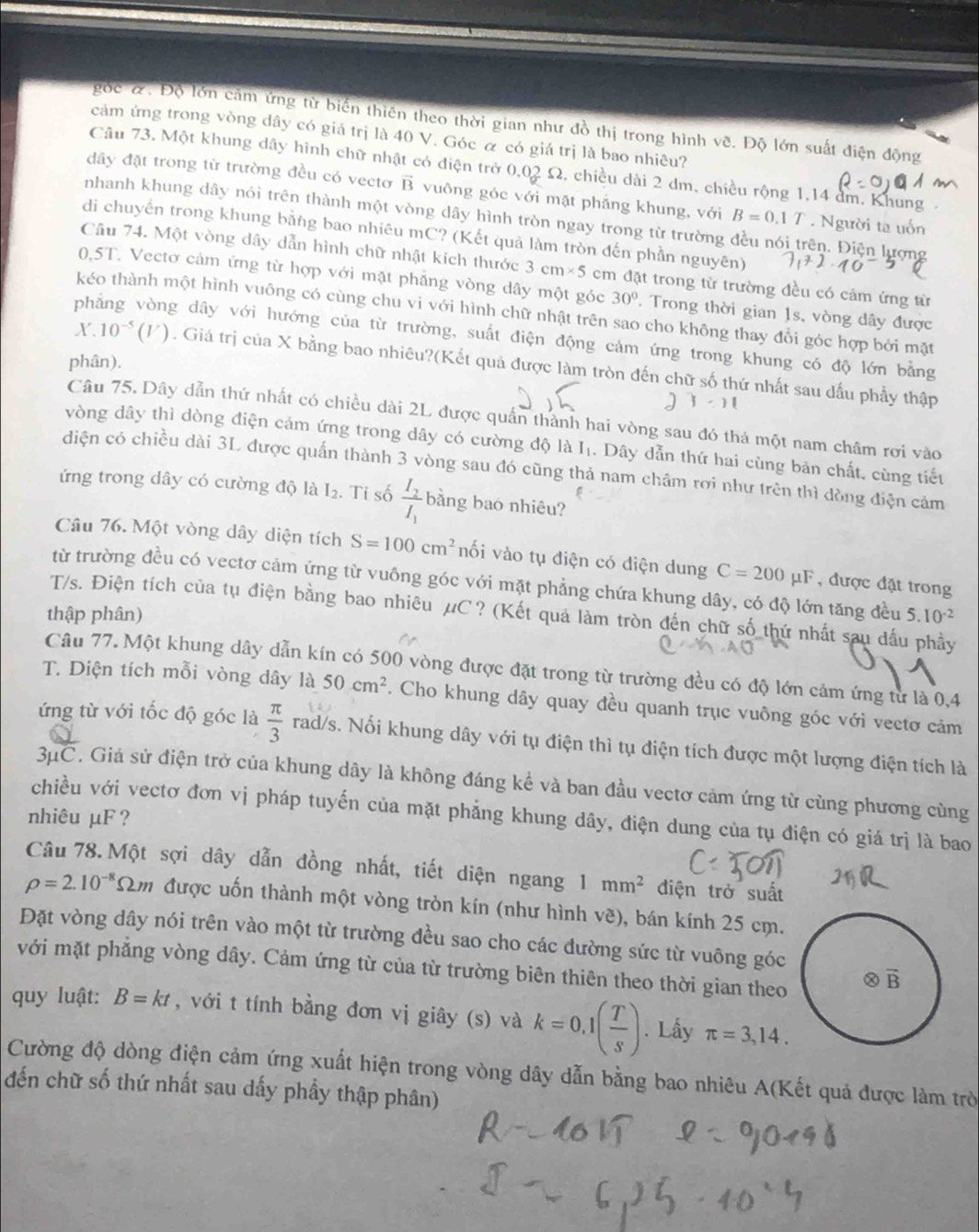 góc &. Độ lớn cảm ứng từ biển thiên theo thời gian như đồ thị trong hình vẽ. Độ lớn suất điện động
cảm ứng trong vòng dây có giá trị là 40 V. Góc α có giá trị là bao nhiêu?
Câu 73. Một khung dây hình chữ nhật có điện trở I 0.02Omega 2, chiều dài 2 đm, chiều rộng 1,14 dm. Khung
đây đặt trong từ trường đều có vectơ vector B vuông góc với mặt phẳng khung, với B=0.1T. Người ta uốn
nhanh khung dây nói trên thành một vòng dây hình tròn ngay trong từ trường đều nói trên. Điện lượng
di chuyến trong khung bằng bao nhiêu mC? (Kết quả làm tròn đến phần nguyên)
Câu 74. Một vòng dây dẫn hình chữ nhật kích thước 3cm* 5 cm đặt trong từ trường đều có cảm ứng từ
0,5T. Vectơ cảm ứng từ hợp với mặt phẳng vòng dây một góc 30°. Trong thời gian 1s, vòng dây được
kéo thành một hình vuông có cùng chu vi với hình chữ nhật trên sao cho không thay đổi góc hợp bởi mặt
phẳng vòng dây với hướng của từ trường, suất điện động cảm ứng trong khung có độ lớn bằng
phân).
X. 10^(-5)(V). Giá trị của X bằng bao nhiêu?(Kết quả được làm tròn đến chữ số thứ nhất sau dấu phẩy thập
Câu 75. Dây dẫn thứ nhất có chiều dài 2L được quần thành hai vòng sau đó thá một nam châm rơi vào
vòng dây thì dòng điện cảm ứng trong dây có cường độ là I. Dây dẫn thứ hai cùng bản chất, cùng tiểu
diện có chiều dài 3L được quấn thành 3 vòng sau đó cũng thả nam châm rơi như trên thì dòng điện cảm
ứng trong dây có cường độ là I_2 Tỉ số frac I_2I_1 bằng bao nhiêu?
Câu 76. Một vòng dây diện tích S=100cm^2 nối vào tụ điện có diện dung C=200mu F , được đặt trong
từ trường đều có vectơ cảm ứng từ vuông góc với mặt phẳng chứa khung dây, có độ lớn tăng đều
T/s. Điện tích của tụ điện bằng bao nhiêu μC? (Kết quả làm tròn đến chữ số thứ nhất sau dấu phầy
thập phân) 5.10^(-2)
Câu 77. Một khung dây dẫn kín có 500 vòng được đặt trong từ trường đều có độ lớn cảm ứng từ là 0,4
T. Diện tích mỗi vòng dây là 50cm^2. Cho khung dây quay đều quanh trục vuông góc với vectơ cảm
ứng từ với tốc độ góc là  π /3  rad/s. Nổi khung dây với tụ điện thì tụ điện tích được một lượng điện tích là
3μC. Giả sử điện trở của khung dây là không đáng kể và ban đầu vectơ cảm ứng từ cùng phương cùng
chiều với vectơ đơn vị pháp tuyến của mặt phẳng khung dây, điện dung của tụ điện có giá trị là bao
nhiêu μF ?
Câu 78. Một sợi dây dẫn đồng nhất, tiết diện ngang 1mm^2 điện trở suất
rho =2.10^(-8) *Sm được uốn thành một vòng tròn kín (như hình vẽ), bán kính 25 cm.
Đặt vòng dây nói trên vào một từ trường đều sao cho các đường sức từ vuông góc
với mặt phẳng vòng dây. Cảm ứng từ của từ trường biên thiên theo thời gian theo Ⓧ B
quy luật: B=kt , với t tính bằng đơn vị giây (s) và k=0,1( T/s ). Lấy π =3,14.
Cường độ dòng điện cảm ứng xuất hiện trong vòng dây dẫn bằng bao nhiêu A(Kết quả được làm trò
đến chữ số thứ nhất sau dấy phầy thập phân)