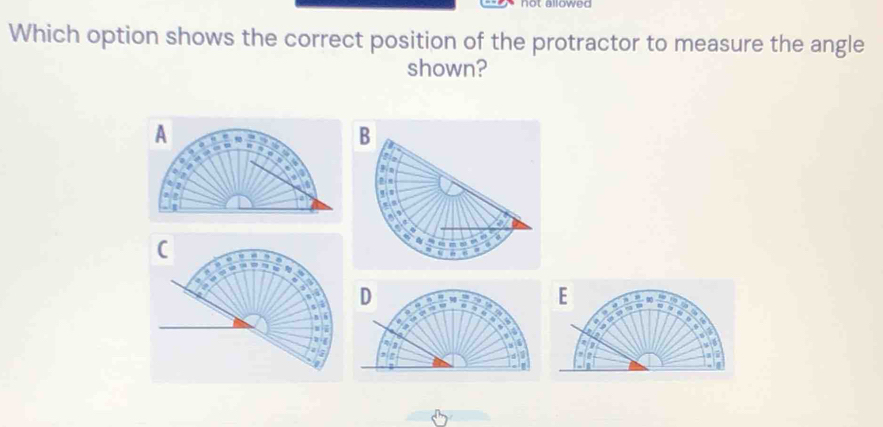 aowed 
Which option shows the correct position of the protractor to measure the angle 
shown?