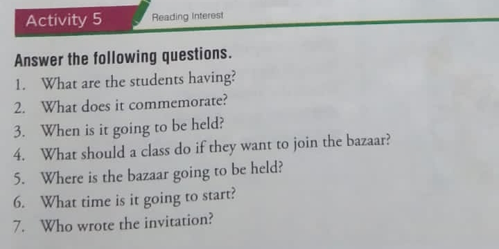 Activity 5 Reading Interest 
Answer the following questions. 
1. What are the students having? 
2. What does it commemorate? 
3. When is it going to be held? 
4. What should a class do if they want to join the bazaar? 
5. Where is the bazaar going to be held? 
6. What time is it going to start? 
7. Who wrote the invitation?