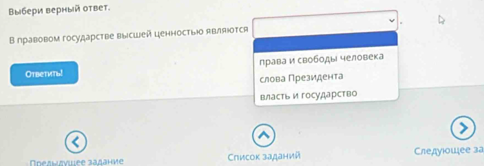 Βыбери верный ответ.
В правовом государстве высшей ценностью являюотся
Oтbетить! лрава и свободы человека
слова Президента
властьи государство
Πрелιиνиιее задание Слисок заданий Следуюσшее за