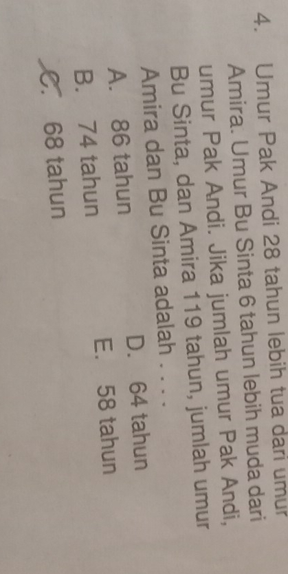 Umur Pak Andi 28 tahun lebih tua dari umur
Amira. Umur Bu Sinta 6 tahun lebih muda dari
umur Pak Andi. Jika jumlah umur Pak Andi,
Bu Sinta, dan Amira 119 tahun, jumlah umur
Amira dan Bu Sinta adalah . . . .
A. 86 tahun D. 64 tahun
B. 74 tahun E. 58 tahun
C. 68 tahun