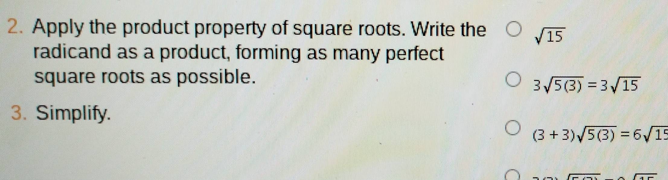 Apply the product property of square roots. Write the
sqrt(15)
radicand as a product, forming as many perfect 
square roots as possible.
3sqrt(5(3))=3sqrt(15)
3. Simplify.
(3+3)sqrt(5(3))=6sqrt(15)